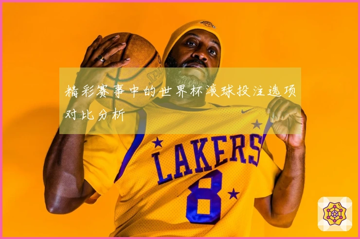 精彩赛事中的世界杯滚球投注选项对比分析
