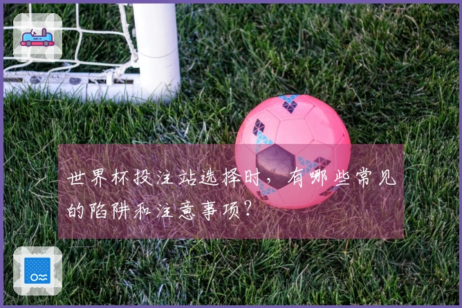 世界杯投注站选择时,有哪些常见的陷阱和注意事项?