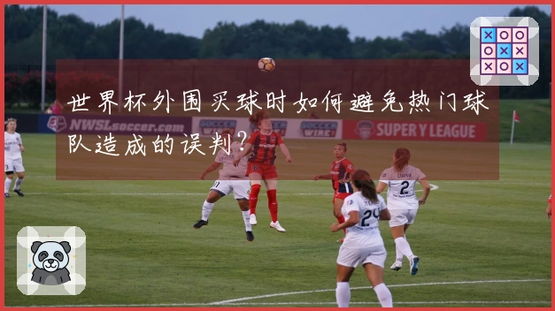 世界杯外围买球时如何避免热门球队造成的误判？