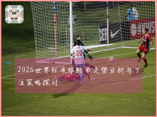 2026世界杯滚球赔率走势分析与下注策略探讨